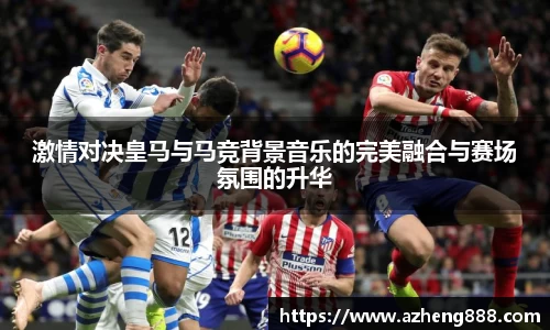 激情对决皇马与马竞背景音乐的完美融合与赛场氛围的升华
